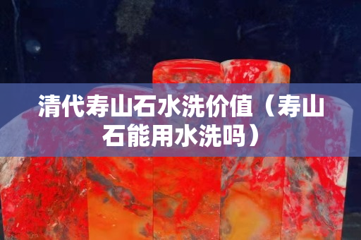 清代寿山石水洗价值（寿山石能用水洗吗）