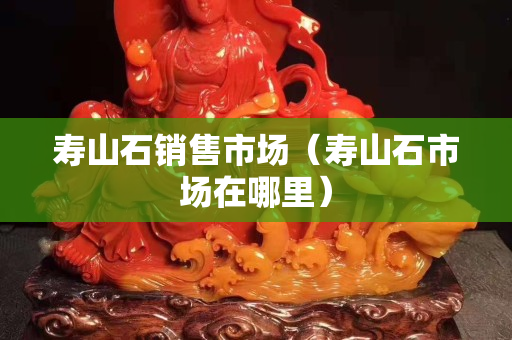 寿山石销售市场（寿山石市场在哪里）