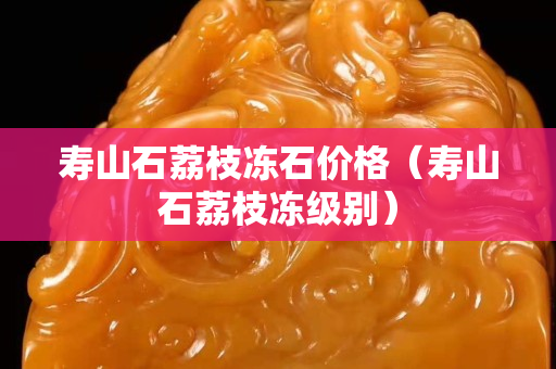 寿山石荔枝冻石价格（寿山石荔枝冻级别）