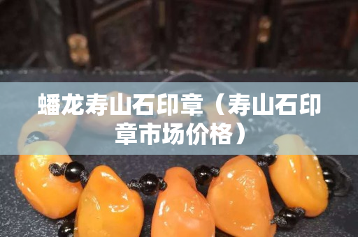 蟠龙寿山石印章（寿山石印章市场价格）