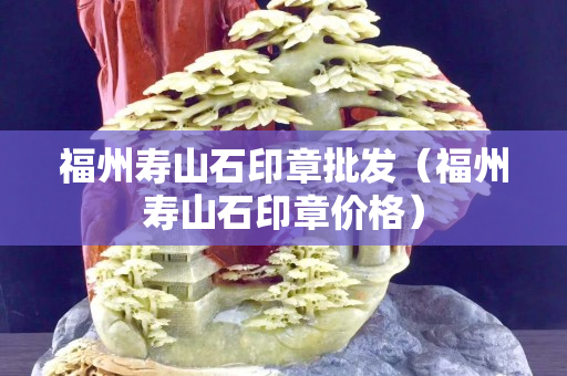 福州寿山石印章批发（福州寿山石印章价格）
