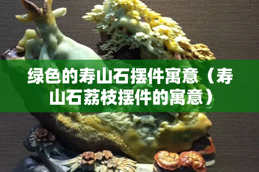 绿色的寿山石摆件寓意（寿山石荔枝摆件的寓意）