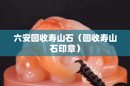 六安回收寿山石（回收寿山石印章）