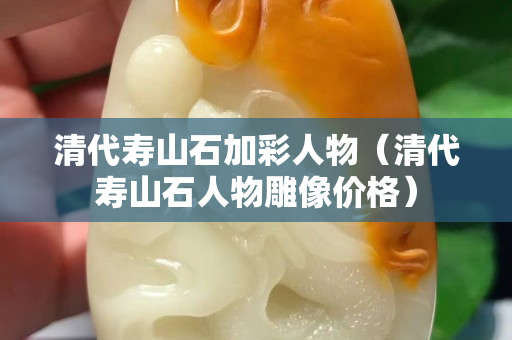 清代寿山石加彩人物（清代寿山石人物雕像价格）