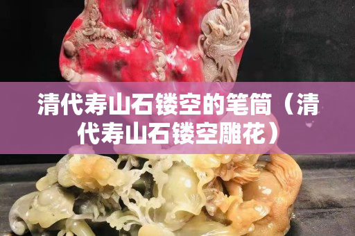 清代寿山石镂空的笔筒（清代寿山石镂空雕花）