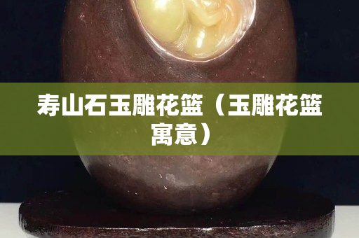 寿山石玉雕花篮（玉雕花篮寓意）