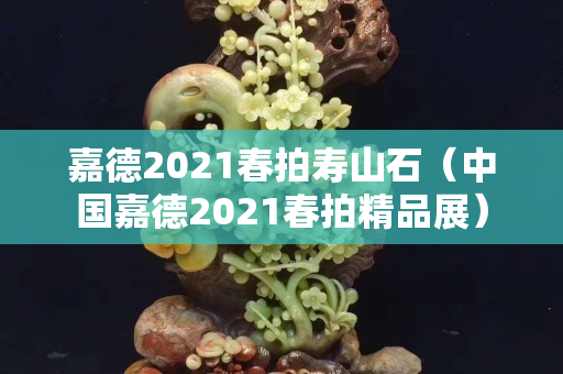 嘉德2021春拍寿山石（中国嘉德2021春拍精品展）