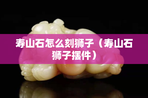 寿山石怎么刻狮子（寿山石狮子摆件）