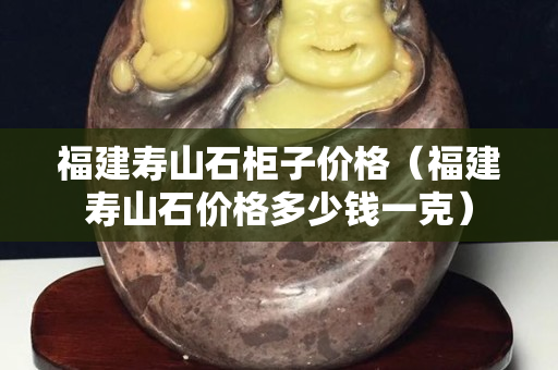 福建寿山石柜子价格（福建寿山石价格多少钱一克）
