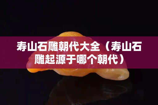 寿山石雕朝代大全（寿山石雕起源于哪个朝代）