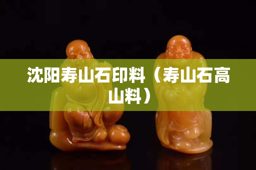 沈阳寿山石印料（寿山石高山料）