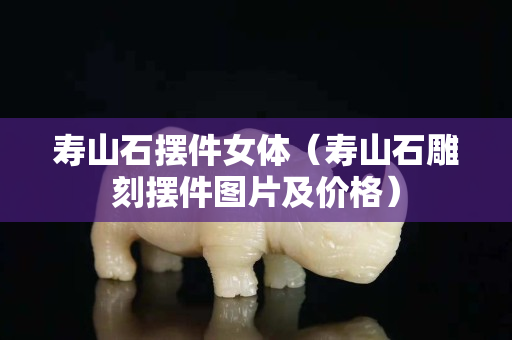 寿山石摆件女体（寿山石雕刻摆件图片及价格）
