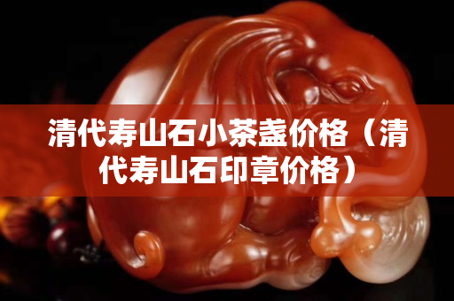 清代寿山石小茶盏价格（清代寿山石印章价格）