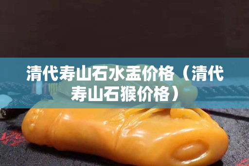 清代寿山石水盂价格（清代寿山石猴价格）