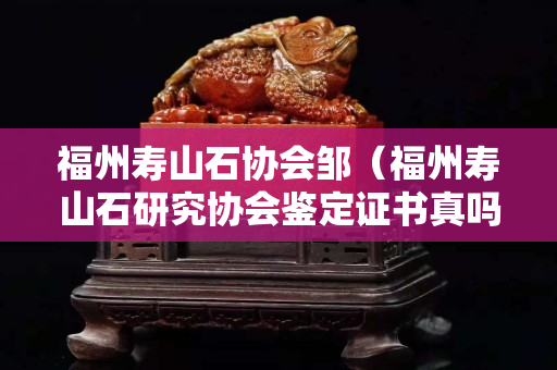福州寿山石协会邹（福州寿山石研究协会鉴定证书真吗？）
