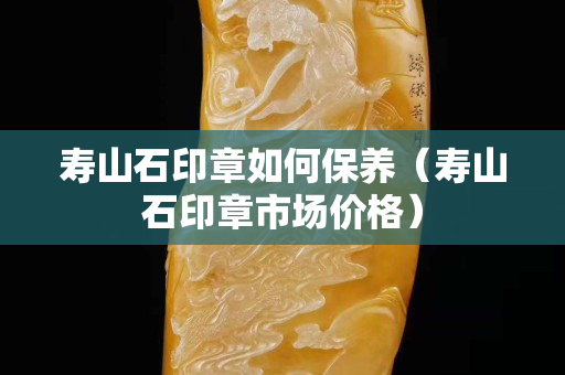寿山石印章如何保养（寿山石印章市场价格）