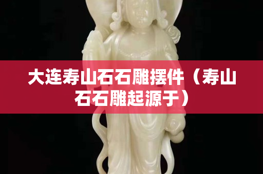 大连寿山石石雕摆件（寿山石石雕起源于）