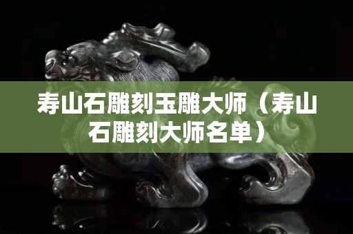 寿山石雕刻玉雕大师（寿山石雕刻大师名单）