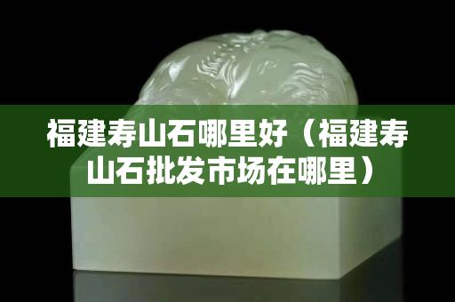 福建寿山石哪里好（福建寿山石批发市场在哪里）