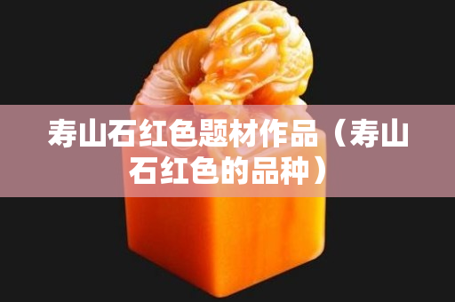 寿山石红色题材作品（寿山石红色的品种）