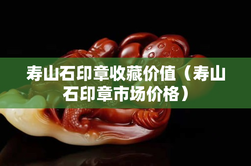 寿山石印章收藏价值（寿山石印章市场价格）