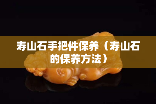 寿山石手把件保养（寿山石的保养方法）