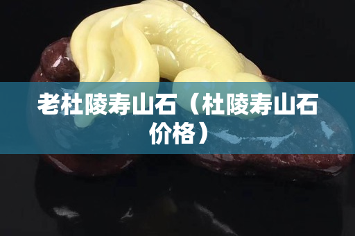 老杜陵寿山石（杜陵寿山石价格）