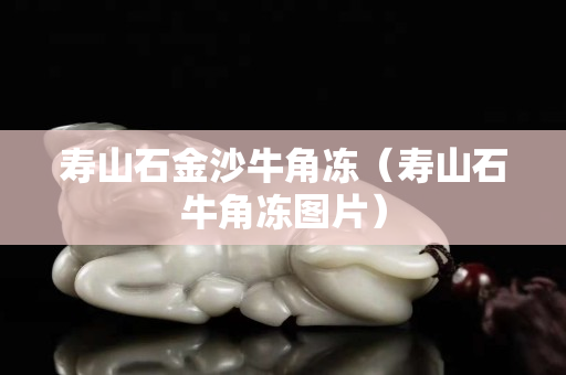 寿山石金沙牛角冻（寿山石牛角冻图片）