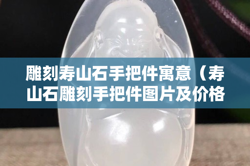 雕刻寿山石手把件寓意（寿山石雕刻手把件图片及价格）