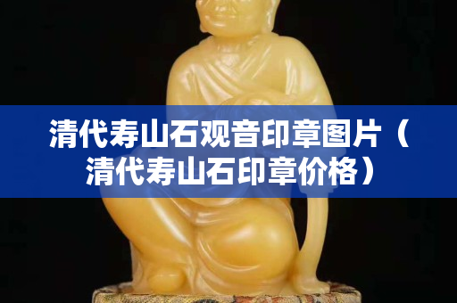 清代寿山石观音印章图片（清代寿山石印章价格）
