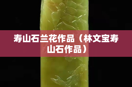 寿山石兰花作品（林文宝寿山石作品）