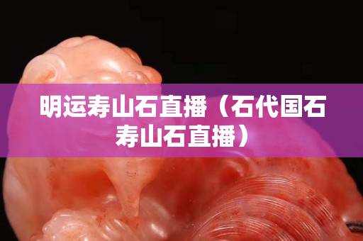 明运寿山石直播（石代国石寿山石直播）