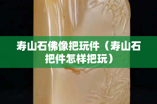 寿山石佛像把玩件（寿山石把件怎样把玩）