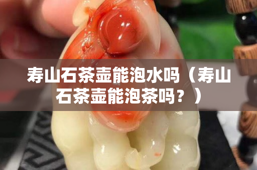 寿山石茶壶能泡水吗（寿山石茶壶能泡茶吗？）