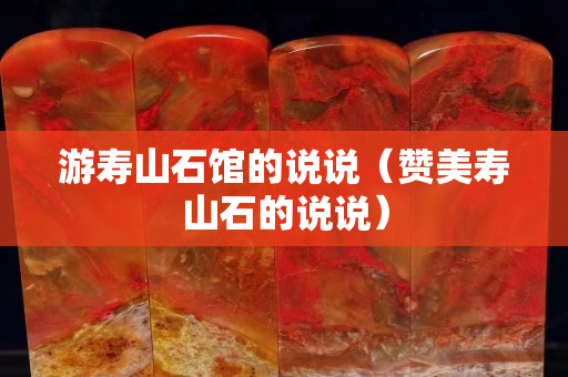 游寿山石馆的说说（赞美寿山石的说说）