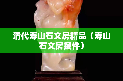 清代寿山石文房精品（寿山石文房摆件）