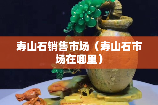 寿山石销售市场（寿山石市场在哪里）