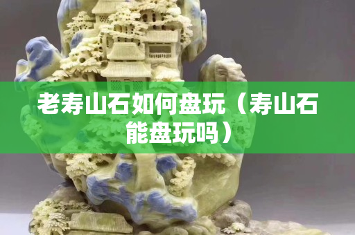老寿山石如何盘玩（寿山石能盘玩吗）