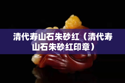 清代寿山石朱砂红（清代寿山石朱砂红印章）