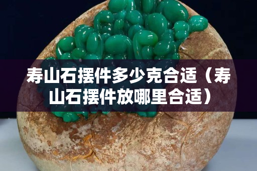 寿山石摆件多少克合适（寿山石摆件放哪里合适）