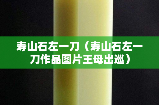 寿山石左一刀（寿山石左一刀作品图片王母出巡）