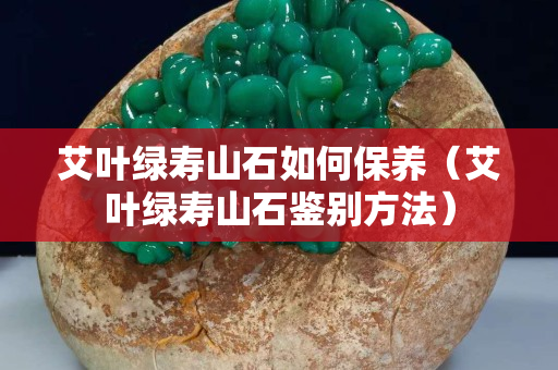 艾叶绿寿山石如何保养（艾叶绿寿山石鉴别方法）