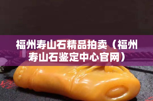 福州寿山石精品拍卖（福州寿山石鉴定中心官网）