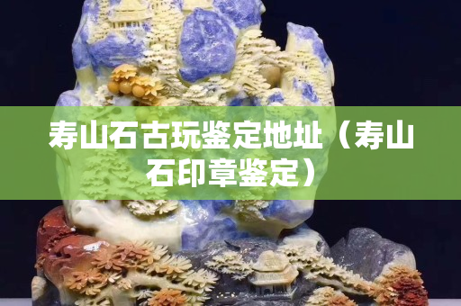 寿山石古玩鉴定地址（寿山石印章鉴定）