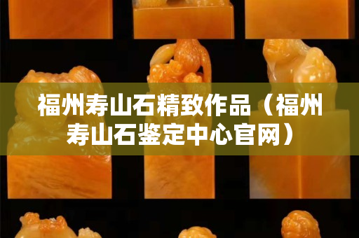 福州寿山石精致作品（福州寿山石鉴定中心官网）