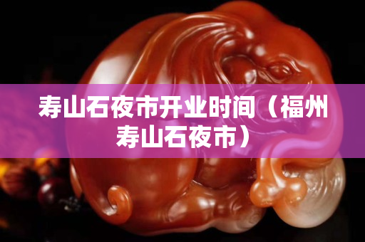 寿山石夜市开业时间（福州寿山石夜市）