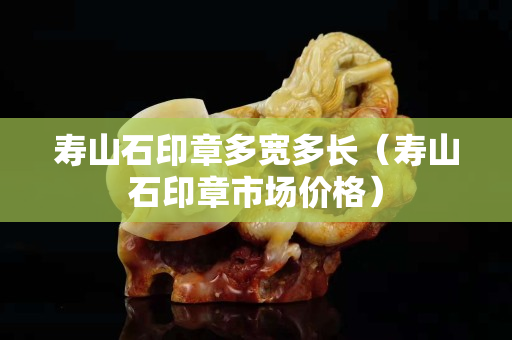 寿山石印章多宽多长（寿山石印章市场价格）