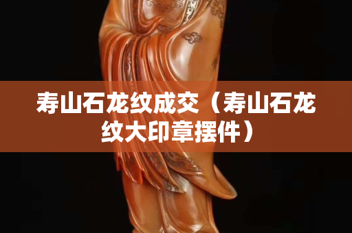 寿山石龙纹成交（寿山石龙纹大印章摆件）