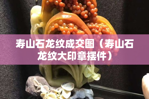 寿山石龙纹成交图（寿山石龙纹大印章摆件）
