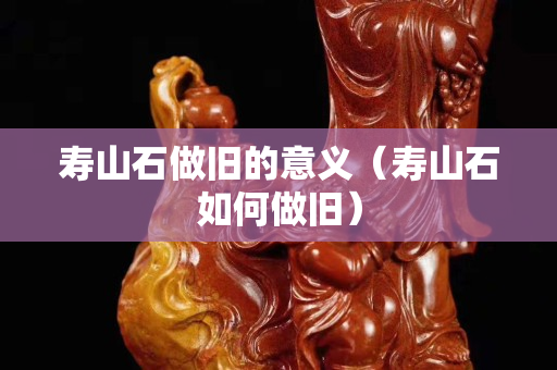 寿山石做旧的意义（寿山石如何做旧）